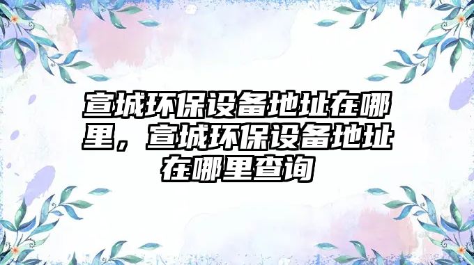宣城環(huán)保設(shè)備地址在哪里，宣城環(huán)保設(shè)備地址在哪里查詢