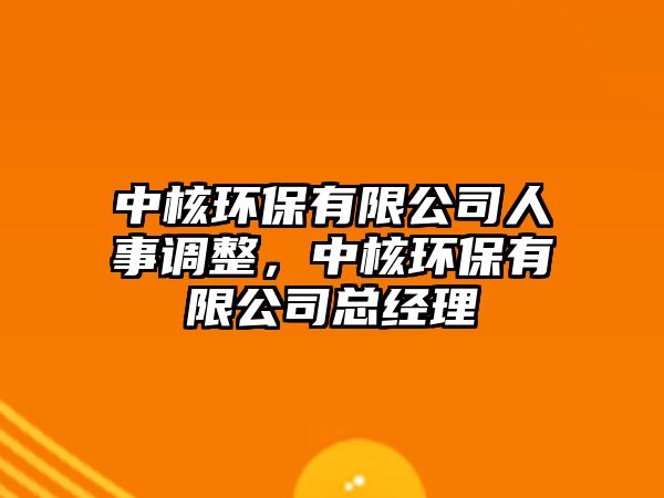 中核環(huán)保有限公司人事調(diào)整，中核環(huán)保有限公司總經(jīng)理