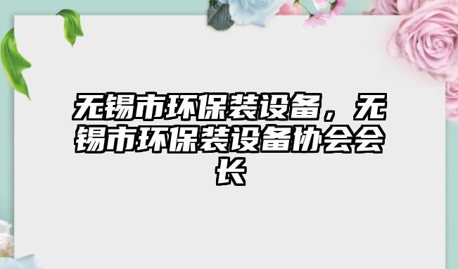 無錫市環(huán)保裝設(shè)備，無錫市環(huán)保裝設(shè)備協(xié)會(huì)會(huì)長(zhǎng)