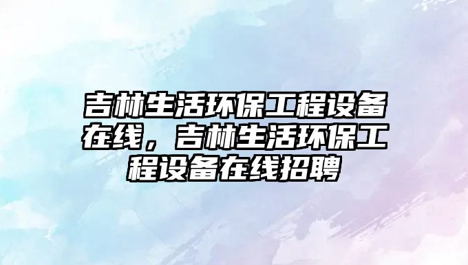 吉林生活環(huán)保工程設(shè)備在線(xiàn)，吉林生活環(huán)保工程設(shè)備在線(xiàn)招聘