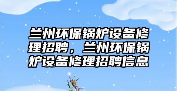 蘭州環(huán)保鍋爐設(shè)備修理招聘，蘭州環(huán)保鍋爐設(shè)備修理招聘信息