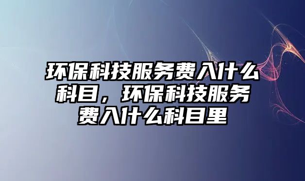 環(huán)保科技服務(wù)費(fèi)入什么科目，環(huán)保科技服務(wù)費(fèi)入什么科目里