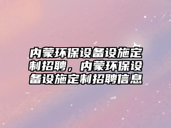 內(nèi)蒙環(huán)保設(shè)備設(shè)施定制招聘，內(nèi)蒙環(huán)保設(shè)備設(shè)施定制招聘信息
