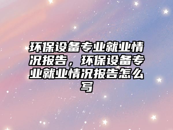 環(huán)保設備專業(yè)就業(yè)情況報告，環(huán)保設備專業(yè)就業(yè)情況報告怎么寫