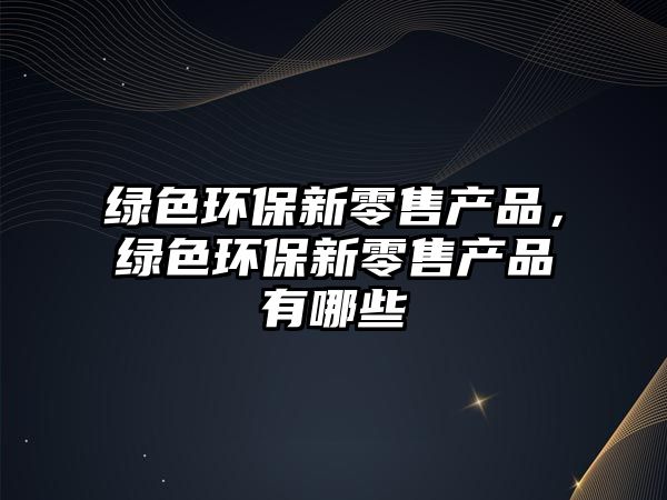 綠色環(huán)保新零售產(chǎn)品，綠色環(huán)保新零售產(chǎn)品有哪些