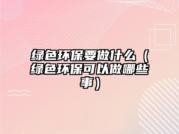 綠色環(huán)保要做什么（綠色環(huán)?？梢宰瞿男┦拢? class=