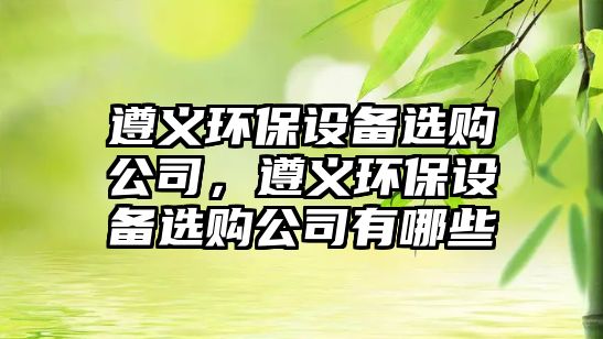 遵義環(huán)保設備選購公司，遵義環(huán)保設備選購公司有哪些