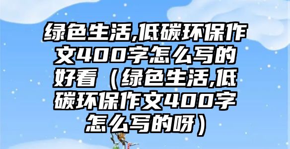 綠色生活,低碳環(huán)保作文400字怎么寫(xiě)的好看（綠色生活,低碳環(huán)保作文400字怎么寫(xiě)的呀）