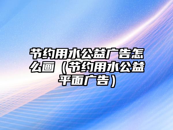 節(jié)約用水公益廣告怎么畫（節(jié)約用水公益平面廣告）