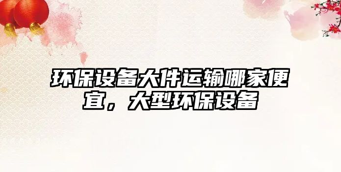 環(huán)保設(shè)備大件運(yùn)輸哪家便宜，大型環(huán)保設(shè)備
