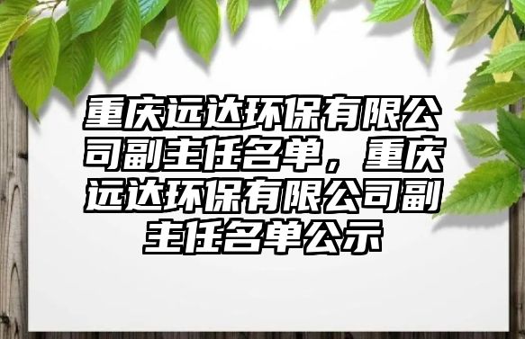重慶遠(yuǎn)達(dá)環(huán)保有限公司副主任名單，重慶遠(yuǎn)達(dá)環(huán)保有限公司副主任名單公示