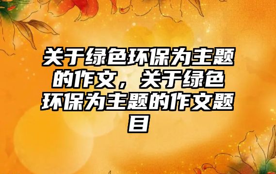 關(guān)于綠色環(huán)保為主題的作文，關(guān)于綠色環(huán)保為主題的作文題目