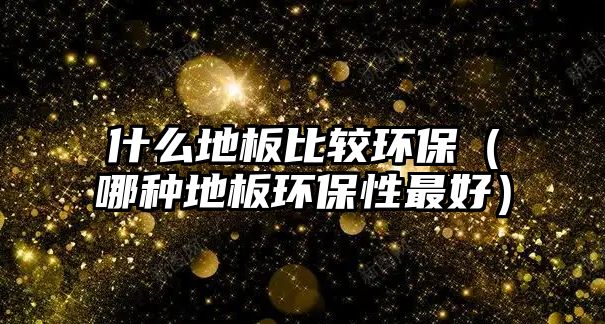 什么地板比較環(huán)保（哪種地板環(huán)保性最好）
