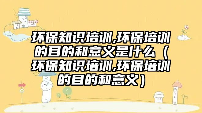 環(huán)保知識培訓(xùn),環(huán)保培訓(xùn)的目的和意義是什么（環(huán)保知識培訓(xùn),環(huán)保培訓(xùn)的目的和意義）
