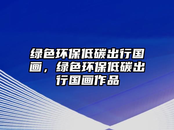綠色環(huán)保低碳出行國(guó)畫(huà)，綠色環(huán)保低碳出行國(guó)畫(huà)作品