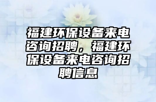 福建環(huán)保設備來電咨詢招聘，福建環(huán)保設備來電咨詢招聘信息