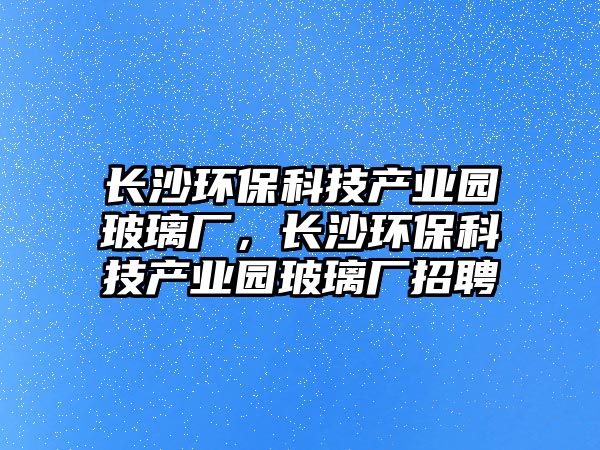 長(zhǎng)沙環(huán)保科技產(chǎn)業(yè)園玻璃廠，長(zhǎng)沙環(huán)保科技產(chǎn)業(yè)園玻璃廠招聘