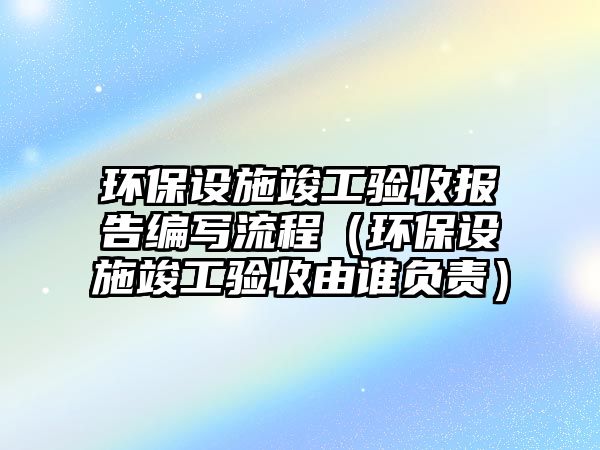 環(huán)保設(shè)施竣工驗(yàn)收?qǐng)?bào)告編寫(xiě)流程（環(huán)保設(shè)施竣工驗(yàn)收由誰(shuí)負(fù)責(zé)）