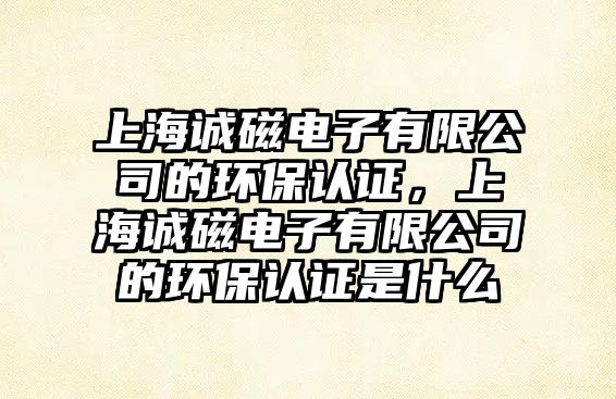 上海誠(chéng)磁電子有限公司的環(huán)保認(rèn)證，上海誠(chéng)磁電子有限公司的環(huán)保認(rèn)證是什么