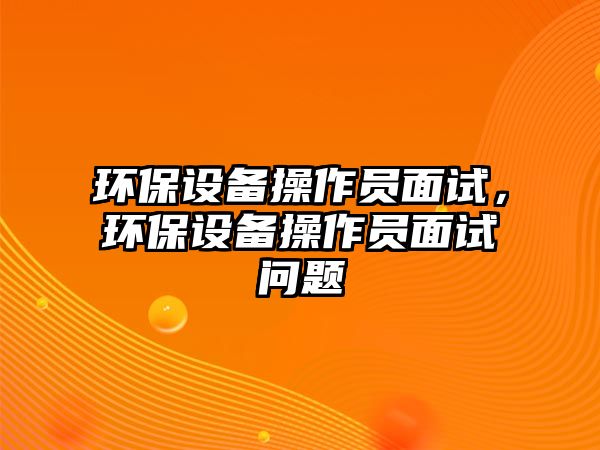 環(huán)保設(shè)備操作員面試，環(huán)保設(shè)備操作員面試問題