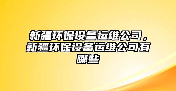新疆環(huán)保設(shè)備運維公司，新疆環(huán)保設(shè)備運維公司有哪些