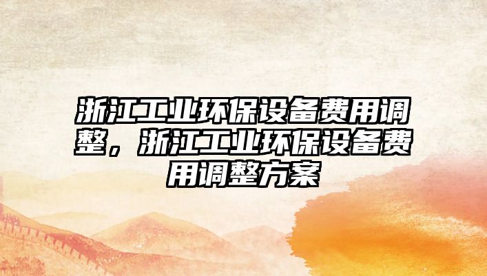 浙江工業(yè)環(huán)保設(shè)備費(fèi)用調(diào)整，浙江工業(yè)環(huán)保設(shè)備費(fèi)用調(diào)整方案