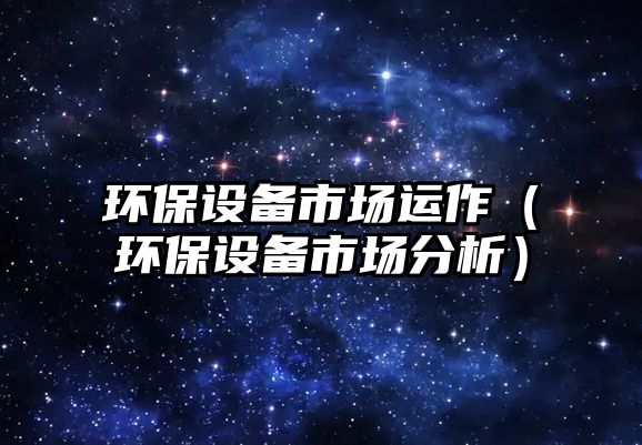 環(huán)保設備市場運作（環(huán)保設備市場分析）