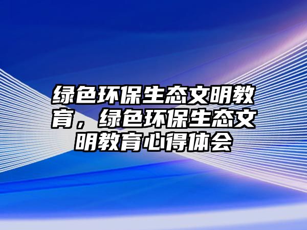 綠色環(huán)保生態(tài)文明教育，綠色環(huán)保生態(tài)文明教育心得體會