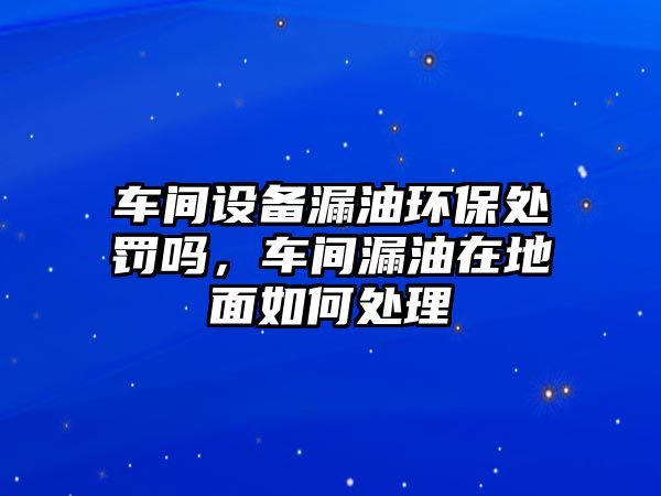 車間設(shè)備漏油環(huán)保處罰嗎，車間漏油在地面如何處理