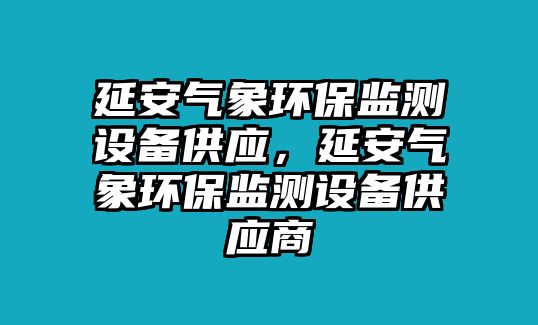 延安氣象環(huán)保監(jiān)測(cè)設(shè)備供應(yīng)，延安氣象環(huán)保監(jiān)測(cè)設(shè)備供應(yīng)商