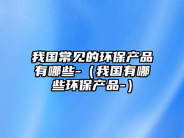 我國常見的環(huán)保產品有哪些-（我國有哪些環(huán)保產品-）