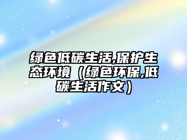 綠色低碳生活,保護(hù)生態(tài)環(huán)境（綠色環(huán)保,低碳生活作文）