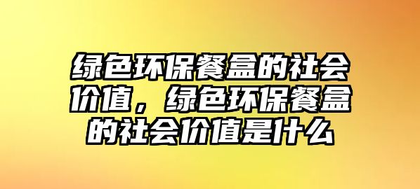 綠色環(huán)保餐盒的社會(huì)價(jià)值，綠色環(huán)保餐盒的社會(huì)價(jià)值是什么