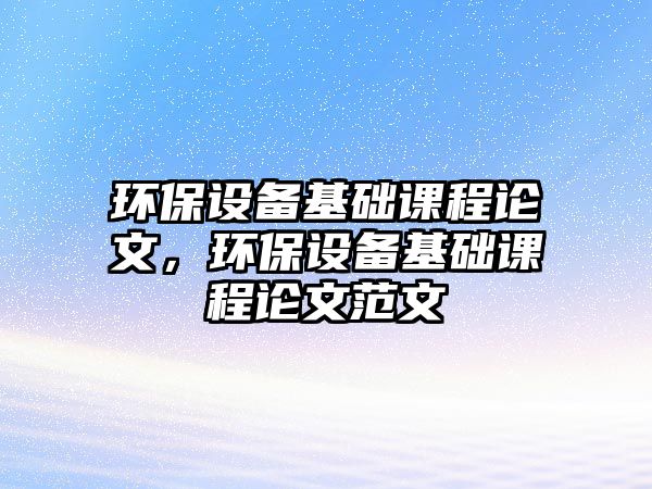 環(huán)保設(shè)備基礎(chǔ)課程論文，環(huán)保設(shè)備基礎(chǔ)課程論文范文