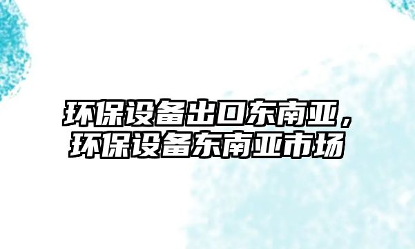 環(huán)保設(shè)備出口東南亞，環(huán)保設(shè)備東南亞市場(chǎng)