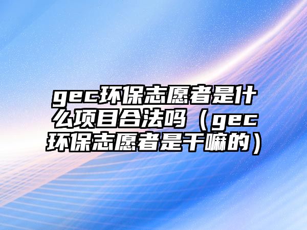 gec環(huán)保志愿者是什么項(xiàng)目合法嗎（gec環(huán)保志愿者是干嘛的）