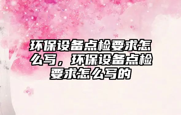 環(huán)保設(shè)備點檢要求怎么寫，環(huán)保設(shè)備點檢要求怎么寫的