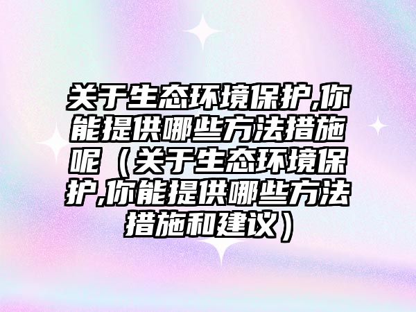 關于生態(tài)環(huán)境保護,你能提供哪些方法措施呢（關于生態(tài)環(huán)境保護,你能提供哪些方法措施和建議）