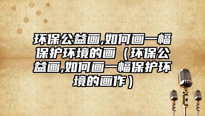 環(huán)保公益畫,如何畫一幅保護環(huán)境的畫（環(huán)保公益畫,如何畫一幅保護環(huán)境的畫作）