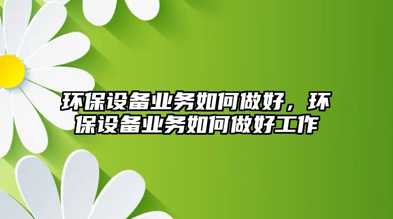 環(huán)保設備業(yè)務如何做好，環(huán)保設備業(yè)務如何做好工作