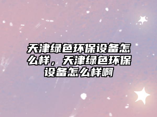 天津綠色環(huán)保設(shè)備怎么樣，天津綠色環(huán)保設(shè)備怎么樣啊