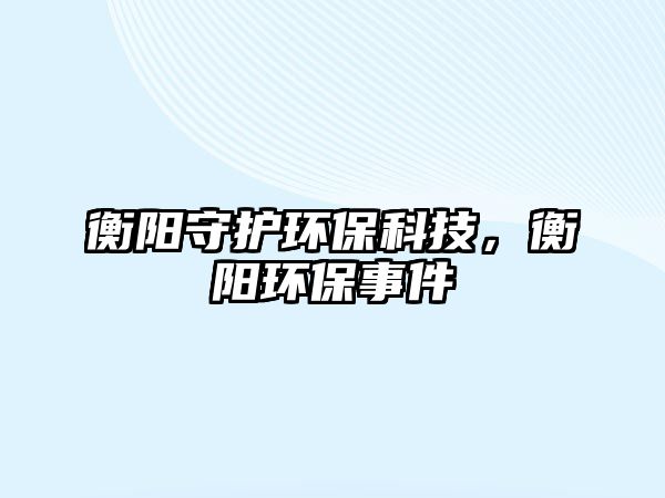 衡陽守護環(huán)保科技，衡陽環(huán)保事件