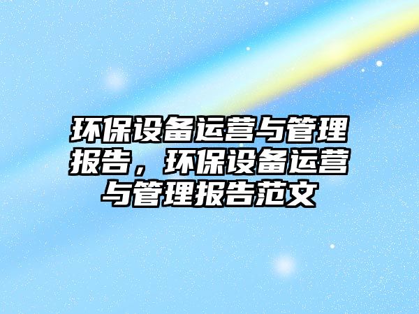 環(huán)保設(shè)備運(yùn)營與管理報(bào)告，環(huán)保設(shè)備運(yùn)營與管理報(bào)告范文