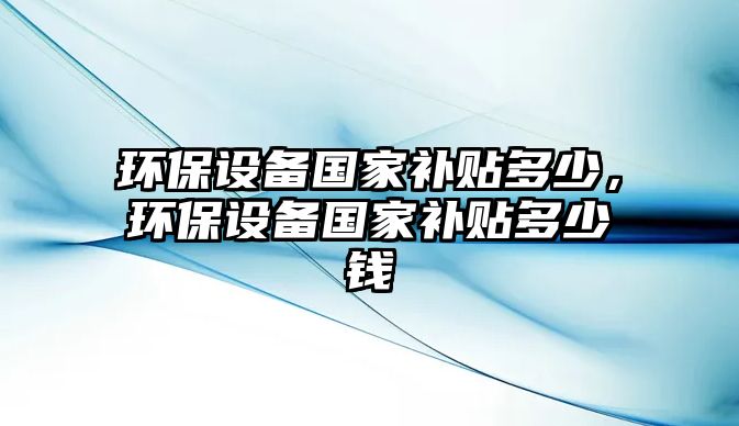 環(huán)保設(shè)備國家補(bǔ)貼多少，環(huán)保設(shè)備國家補(bǔ)貼多少錢