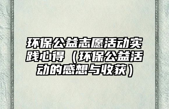 環(huán)保公益志愿活動實踐心得（環(huán)保公益活動的感想與收獲）