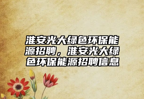 淮安光大綠色環(huán)保能源招聘，淮安光大綠色環(huán)保能源招聘信息