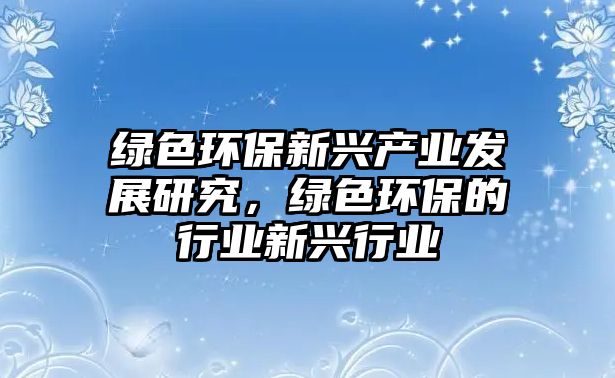 綠色環(huán)保新興產(chǎn)業(yè)發(fā)展研究，綠色環(huán)保的行業(yè)新興行業(yè)