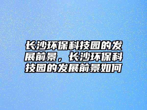 長(zhǎng)沙環(huán)?？萍紙@的發(fā)展前景，長(zhǎng)沙環(huán)?？萍紙@的發(fā)展前景如何
