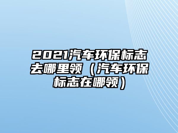 2021汽車環(huán)保標(biāo)志去哪里領(lǐng)（汽車環(huán)保標(biāo)志在哪領(lǐng)）