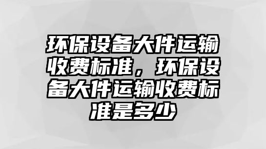 環(huán)保設備大件運輸收費標準，環(huán)保設備大件運輸收費標準是多少